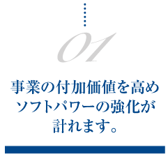 01.事業の付加価値を高めソフトパワーの強化が計れます。