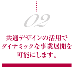 02.共通デザインの活用でダイナミックな事業展開を可能にします。